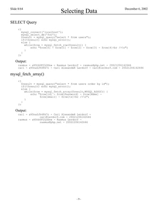 Slide 8/64                                                                 December 6, 2002
                                 Selecting Data
SELECT Query
      <?
        mysql_connect('localhost');
        mysql_select_db('foo');
        $result = mysql_query("select * from users");
        if(!$result) echo mysql_error();
        else {
          while($row = mysql_fetch_row($result)) {
               echo "$row[0] - $row[1] - $row[2] - $row[3] - $row[4]<br />n";
          }
        }
      ?>

    Output:
      rasmus - aVOtbUF2LODnw - Rasmus Lerdorf - rasmus@php.net - 20021206142646
      carl - aVOnaDJh48k7o - Carl AlexandeR Lerdorf - carl@lerdorf.com - 20021206142646

mysql_fetch_array()
      <?
        $result = mysql_query("select * from users order by id");
        if(!$result) echo mysql_error();
        else {
          while($row = mysql_fetch_array($result,MYSQL_ASSOC)) {
               echo "$row[id] - $row[Password] - $row[Name] -
                     $row[email] - $row[ts]<br />n";
          }
        }
      ?>

    Output:
      carl - aVOnaDJh48k7o - Carl AlexandeR Lerdorf -
                    carl@lerdorf.com - 20021206142646
      rasmus - aVOtbUF2LODnw - Rasmus Lerdorf -
                    rasmus@php.net - 20021206142646




                                            -9-
 