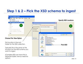 Step 1 & 2 – Pick the XSD schema to ingest

                                    Specify XSD Locations


                      1                             2




Choose File / New Option

First location is the root
folder for the XSD collection.         Pick XSD
Typically this is the same as the
location for the XSD schema you
want to ingest.

(Complex XSD can have this in
separate folder; hence need for
option)                                                 slide 14
 