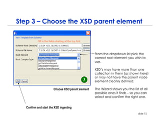Step 3 – Choose the XSD parent element



                                                    From the dropdown list pick the
                                                    correct root element you wish to
                                                    use.

                                                    XSD’s may have more than one
                                                    collection in them (as shown here)
                                                    or may not have the parent node
                                            3       element cleanly defined.

                        Choose XSD parent element   The Wizard shows you the list of all
                                                    possible ones it finds – so you can
                                                    select and confirm the right one.


   Confirm and start the XSD ingesting
                                                                                 slide 15
 