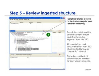 Step 5 – Review ingested structure
                             Completed template is shown
                             in the structure navigator panel
                             for review and editing



                             Template contains all the
                   5         default content model
                             and structure rules
                             ingested from the XSD.

                             All annotations and
                             documentation from XSD
                             also ingested (show as
                             “paperclip” symbol).

                             Code lists and typical
                             content values inserted
                             for easy visual reference.



                                                    slide 17
 