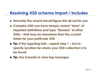 Resolving XSD schema import / includes
 Normally the wizard should figure this all out for you
 Complex XSD can have deeply nested “trees” of
 imported definitions and type “libraries” of other
 XSDs – that may be elsewhere than the current
 folder for your particular XSD
 Tip: If the ingesting fails – repeat step 1 – but re-
 specify location for where your XSD collection is to
 be found
 Tip: Use Console to view log messages


                                                      slide 18
 