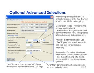 Optional Advanced Selections
                                                     Internal log message level – 1 is
                                                     critical messages only, thru 4 which
                                                     is “all”. Use this for debugging.

                                                     Generation Mode – “Rules” is the
                                                     normal mode; check
                                                     “Annotations” to ingest notes and
                                                     comment text as well. Diagnostics
                                                     is for advanced debugging only.

                                                     “inline” is normal mode; use
                                                     “file” if your annotation results
                                                     are too big for available
                                                     memory

                                                     Annotation Exclude – this allows
                                                     selection of only main annotations
                                                     – not those from imports. Items
                                                     from matching namespaces are
                                                     ignored.
“text” is normal mode; use “all” if your   “want list” optimization; will exclude items
annotations have embedded XML tags         marked to be ignored                     slide 20
 