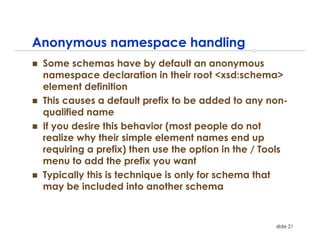 Anonymous namespace handling
 Some schemas have by default an anonymous
 namespace declaration in their root <xsd:schema>
 element definition
 This causes a default prefix to be added to any non-
 qualified name
 If you desire this behavior (most people do not
 realize why their simple element names end up
 requiring a prefix) then use the option in the / Tools
 menu to add the prefix you want
 Typically this is technique is only for schema that
 may be included into another schema


                                                    slide 21
 