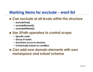 Marking Items for exclude - want list
 Can exclude at all levels within the structure
   excludeTree()
   excludeElement()
   excludeAttribute()

 Use XPath operators to control scope:
   Specific node
   Group of nodes
   Anywhere occurs in structure
   Contextually based on condition

 Can add new domain elements with own
 namespace and subset schema


                                             slide 24
 