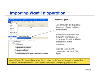 Importing Want list operation
                                                 File Menu Option

                                                 Select Import and specify
                                                 filename of your existing
                                                 wantlist xml.

                                                 Import process matches
                                                 the path expressions in
                                                 your want list to the XPath
                                                 expressions in the
                                                 template.

                                                 Exclude statements
                                                 generated for matching
                                                 items.


Makes it easy to re-apply a want list on new versions of schemas, or on similar
schemas with same blocks of content – address, company, person, etc.


                                                                                  slide 28
 
