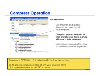 Compress Operation
                                         File Menu Option

                                               Select option and specify
                                               filename for new copy of
                                               your template.

                                               Compress process removes all
                                               rules and structure items marked
                                               with an exclude statement.

                                               Note: ignores excludes that have
                                               a conditional context expression.




Compress is OPTIONAL. You only need to do it for two reasons:

a) to generate documentation of only your structure items
b) to generate a new subset XSD schema
                                                                             slide 31
 