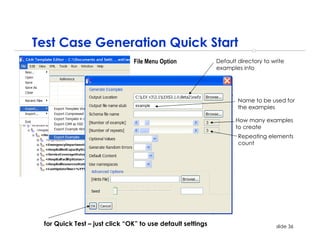 Test Case Generation Quick Start
                               File Menu Option             Default directory to write
                                                            examples into




                                                                    Name to be used for
                                                                    the examples

                                                                   How many examples
                                                                   to create
                                                                    Repeating elements
                                                                    count




 for Quick Test – just click “OK” to use default settings                          slide 36
 