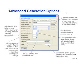 Advanced Generation Options
                                                            Optional schema file
                                                            validation link; use this
                                                            to have example
                                                            validate with schema
                                                            or sub-set schema
Use content type
or item name
(name is useful for
                                                          How to handle
checking backend
                                                          optional items: all |
transform
                                                          random | none
processing)
                                                          If you want deliberate
                                                          errors for fail testing;
                                                          (will give variety of
  Use namespaces                                          data and structure
   or not; if ‘false’ is                                  errors)
    selected – then
 XML instances are
       created with
          minimized
                           Optional content hints   Use slider to pick a specific
       namespace
                           (explained next )        seed value – or leave blank
                usage.
                                                    for random seed
                                                                            slide 38
 
