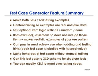Test Case Generator Feature Summary
 Make both Pass / Fail testing examples
 Content hinting so examples use real not fake data
 Test optional item logic with: all / random / none
 Uses exclude() assertions so does not include those
 items – makes realistic examples of your use pattern
 Can pass in seed value – use when adding and testing
 hints (each test case is labelled with its seed value)
 Make hundreds of test cases without manual editing
 Can link test case to XSD schema for structure tests
 You can modify XSLT to meet own testing needs
                                                      slide 39
 