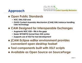 Approach
 Open Public Standards
  W3C XML/XSD and
  OASIS Content Assembly Mechanism (CAM) XML instance handling
  rules technology

 CAM Designed for Interoperable Exchanges
  Augments W3C XSD – fills in the gaps
  Easier WYSIWYG format than XSD syntax
  Supports use of XSLT for tool development

 jCAM Eclipse editor environment provides
 convenient open desktop toolset
 Tool components built with XSLT scripts
 Available as Open Source on SourceForge
                                                          slide 4
 