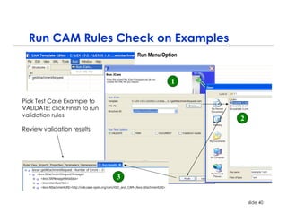 Run CAM Rules Check on Examples
                                    Run Menu Option



                                                1

Pick Test Case Example to
VALIDATE; click Finish to run
validation rules
                                                      2
Review validation results




                                3


                                                          slide 40
 
