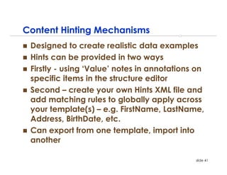Content Hinting Mechanisms
 Designed to create realistic data examples
 Hints can be provided in two ways
 Firstly - using ‘Value’ notes in annotations on
 specific items in the structure editor
 Second – create your own Hints XML file and
 add matching rules to globally apply across
 your template(s) – e.g. FirstName, LastName,
 Address, BirthDate, etc.
 Can export from one template, import into
 another

                                             slide 41
 