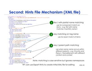 Second: Hints File Mechanism (XML file)

                                          1   like / with partial name matching
                                                 use for component match on
                                                 items – e.g. first with name
                                                 matches <nxnl:first_name>


                                         2    key matching on tag name
                                                  use for exact match of items




                                         3    key / parent path matching

                                                use when same name occurs within
                                                different parents – e.g. Country and
                                                Person / NameElement with different
                                                content and context


                   Note: matching is case sensitive but ignores namespaces

       TIP: can use Export Hints to create initial XML file for editing      slide 44
 