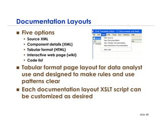 Documentation Layouts
 Five options
   Source XML
   Component details (XML)
   Tabular format (HTML)
   Interactive web page (wiki)
   Code list

 Tabular format page layout for data analyst
 use and designed to make rules and use
 patterns clear
 Each documentation layout XSLT script can
 be customized as desired


                                           slide 48
 