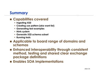 Summary
 Capabilities covered
  Ingesting XSD
  Creating use pattern (aka want list)
  Generating test examples
  Hints system
  Generate XSD schema subset
  Running tests
 Applicable to board range of domains and
 schemas
 Enhanced interoperability through consistent
 method, testing and shared clear exchange
 package definitions
 Enables SOA implementations
                                           slide 54
 