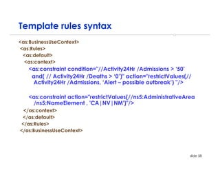 Template rules syntax
<as:BusinessUseContext>
<as:Rules>
 <as:default>
  <as:context>
   <as:constraint condition="//Activity24Hr /Admissions > ‘50’
    and( // Activity24Hr /Deaths > ‘0’)" action="restrictValues(//
     Activity24Hr /Admissions, ‘Alert – possible outbreak’) "/>

   <as:constraint action="restrictValues(//ns5:AdministrativeArea
    /ns5:NameElement , 'CA|NV|NM')"/>
 </as:context>
 </as:default>
</as:Rules>
</as:BusinessUseContext>



                                                                 slide 58
 