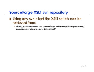 SourceForge XSLT svn repository
 Using any svn client the XSLT scripts can be
 retrieved from:
   https://camprocessor.svn.sourceforge.net/svnroot/camprocessor/
   camed/uk.org.jcam.camed/trunk/xsl/




                                                              slide 61
 