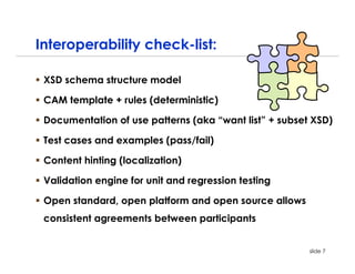 Interoperability check-list:

 XSD schema structure model

 CAM template + rules (deterministic)

 Documentation of use patterns (aka “want list” + subset XSD)

 Test cases and examples (pass/fail)

 Content hinting (localization)

 Validation engine for unit and regression testing

 Open standard, open platform and open source allows
 consistent agreements between participants


                                                        slide 7
 