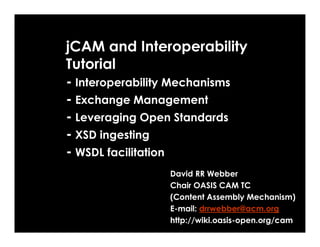 jCAM and Interoperability
Tutorial
- Interoperability Mechanisms
- Exchange Management
- Leveraging Open Standards
- XSD ingesting
- WSDL facilitation
                David RR Webber
                Chair OASIS CAM TC
                (Content Assembly Mechanism)
                E-mail: drrwebber@acm.org
                http://wiki.oasis-open.org/cam
 
