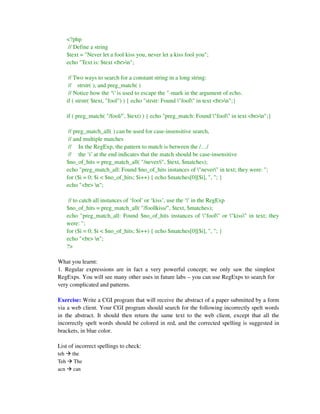 <?php
       // Define a string
      $text = "Never let a fool kiss you, never let a kiss fool you";
      echo "Text is: $text <br>n";

       // Two ways to search for a constant string in a long string:
       // strstr( ), and preg_match( )
       // Notice how the ‘’ is used to escape the "-mark in the argument of echo.
      if ( strstr( $text, "fool") ) { echo "strstr: Found "fool" in text <br>n";}

      if ( preg_match( "/fool/", $text) ) { echo "preg_match: Found "fool" in text <br>n";}

       // preg_match_all( ) can be used for case-insensitive search,
       // and multiple matches
       // In the RegExp, the pattern to match is between the /…/
       // the ‘i’ at the end indicates that the match should be case-insensitive
      $no_of_hits = preg_match_all( "/never/i", $text, $matches);
      echo "preg_match_all: Found $no_of_hits instances of "never" in text; they were: ";
      for ($i = 0; $i < $no_of_hits; $i++) { echo $matches[0][$i], ", "; }
      echo "<br> n";

       // to catch all instances of ‘fool’ or ‘kiss’, use the ‘|’ in the RegExp
      $no_of_hits = preg_match_all( "/fool|kiss/", $text, $matches);
      echo "preg_match_all: Found $no_of_hits instances of "fool" or "kiss" in text; they
      were: ";
      for ($i = 0; $i < $no_of_hits; $i++) { echo $matches[0][$i], ", "; }
      echo "<br> n";
      ?>

What you learnt:
1. Regular expressions are in fact a very powerful concept; we only saw the simplest
RegExps. You will see many other uses in future labs – you can use RegExps to search for
very complicated and patterns.

Exercise: Write a CGI program that will receive the abstract of a paper submitted by a form
via a web client. Your CGI program should search for the following incorrectly spelt words
in the abstract. It should then return the same text to the web client, except that all the
incorrectly spelt words should be colored in red, and the corrected spelling is suggested in
brackets, in blue color.

List of incorrect spellings to check:
teh     the
Teh      The
acn      can
 