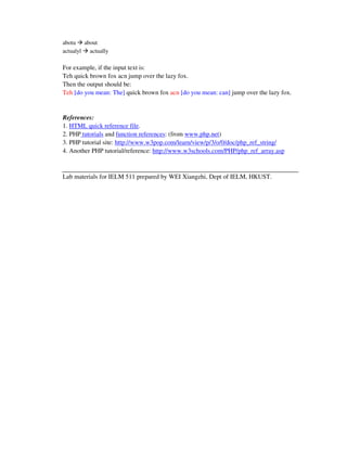 abotu about
actualyl actually

For example, if the input text is:
Teh quick brown fox acn jump over the lazy fox.
Then the output should be:
Teh [do you mean: The] quick brown fox acn [do you mean: can] jump over the lazy fox.


References:
1. HTML quick reference file.
2. PHP tutorials and function references: (from www.php.net)
3. PHP tutorial site: http://www.w3pop.com/learn/view/p/3/o/0/doc/php_ref_string/
4. Another PHP tutorial/reference: http://www.w3schools.com/PHP/php_ref_array.asp



Lab materials for IELM 511 prepared by WEI Xiangzhi, Dept of IELM, HKUST.
 