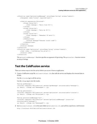 FLEX 4 TUTORIALS 7
                                                                          Creating ColdFusion services for client applications



   <cffunction name="getLocalizedMessage" returnType="string" access="remote">
       <cfargument name="locale" required="yes"/>

       <cfswitch expression="#locale#">
           <cfcase value="en">
               <cfset message = "Hello from CF!"/>
           </cfcase>
           <cfcase value="es">
               <cfset message = "Hola de CF!"/>
           </cfcase>
           <cfcase value="ne">
               <cfset message = "Namaskar CF bata!"/>
           </cfcase>
           <cfdefaultcase>
               <cfthrow message="Unknown locale code"/>
           </cfdefaultcase>
       </cfswitch>
       <cfreturn message>
   </cffunction>
   <cffunction name="getLocales" returnType="array" access="remote">
       <cfset codes = listToArray("en,es,ne")/>
       <cfreturn codes>
   </cffunction>

   The getLocalizedMessage() function specifies an argument of type string. The getLocales() function returns
   an array of strings.



Test the ColdFusion service
There are various ways to test the service before you access it from an application.
1 Create a ColdFusion script file, helloservicetest.cfm, that calls the service and displays the returned data in
   HTML.
   Use the cfinvoke tag to call the service.
   Use the cfdump tag to view the results.
   Testing getMessage()...
   <cfinvoke component="HelloService" method="getMessage" returnvariable="message"/>
   <p> Result: <cfdump var="#message#"/> </p>

   Testing getLocales()...
   <cfinvoke component="HelloService" method="getLocales" returnvariable="locales"/>
   <p> Result: <cfdump var="#locales#"/> </p>

   Testing getLocalizedMessage("es")...
   <cfinvoke component="HelloService" method="getLocalizedMessage" locale="es"
   returnvariable="message"/>
   <p> Result: <cfdump var="#message#"/> </p>

2 Save helloservicetest.cfm in the same folder as HelloService.cfc, and call the script from a web browser:
   http://localhost:8500/HelloCF/helloservicetest.cfm




                                        Prerelease - 5 October 2009
 