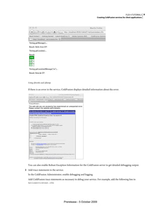 FLEX 4 TUTORIALS 8
                                                                          Creating ColdFusion services for client applications




   Using cfinvoke and cfdump


   If there is an error in the service, ColdFusion displays detailed information about the error.




   You can also enable Robust Exception Information for the ColdFusion server to get detailed debugging output.
3 Add trace statements to the service.
   In the ColdFusion Administrator, enable debugging and logging.
   Add ColdFusion trace statements as necessary to debug your service. For example, add the following line in
   helloservicetest.cfm:




                                         Prerelease - 5 October 2009
 