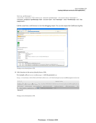 FLEX 4 TUTORIALS 9
                                                                       Creating ColdFusion services for client applications



   Testing getMessage()...
   <cfinvoke component="HelloService" method="getMessage" returnvariable="message"/>
   <cftrace category="getMessage End" inline="yes" var="message" text="GetMessage call has
   completed">
   . . .

   Call the script from a web browser to view the debugging output. You can also inspect the ColdFusion log files.




   Testing a service directly from a URL


4 Call a function in the service directly from a URL.
   For example, call getLocalizedMessage() with the parameter es:
   http://localhost:8500/HelloCF/HelloService.cfc?method=getLocalizedMessage&locale=es




   Testing a service directly from a URL




                                           Prerelease - 5 October 2009
 