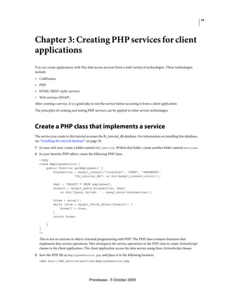 10




Chapter 3: Creating PHP services for client
applications
You can create applications with Flex that access services from a wide variety of technologies. These technologies
include:
• ColdFusion
• PHP
• HTML (REST-style) services
• Web services (SOAP)
After creating a service, it is a good idea to test the service before accessing it from a client application.
The principles of creating and testing PHP services can be applied to other service technologies.



Create a PHP class that implements a service
The service you create in this tutorial accesses the fb_tutorial_db database. For information on installing this database,
see “Installing the tutorial database” on page 26.
1 In your web root, create a folder named PHP_Service. Within that folder, create another folder named services.
2 In your favorite PHP editor, create the following PHP class:
   <?php
   class EmployeeService {
       public function getEmployees() {
           $connection = mysqli_connect("localhost", "USER", "PASSWORD",
                       "fb_tutorial_db") or die(mysqli_connect_error());

              $sql = "SELECT * FROM employees";
              $result = mysqli_query($connection, $sql)
                  or die('Query failed: ' . mysql_error($connection));

              $rows = array();
              while ($row = mysqli_fetch_object($result)) {
                  $rows[] = $row;
              }
              return $rows;

        }
   }
   ?>

   This is not an exercise in object-oriented programming with PHP. The PHP class contains functions that
   implement data service operations. Flex introspects the service operations in the PHP class to create ActionScript
   classes in the client application. The client application access the data service using these ActionScript classes.
3 Save the PHP file as EmployeeService.php and place it in the following location:
   <Web Root>/PHP_Service/services/EmployeeService.php




                                         Prerelease - 5 October 2009
 