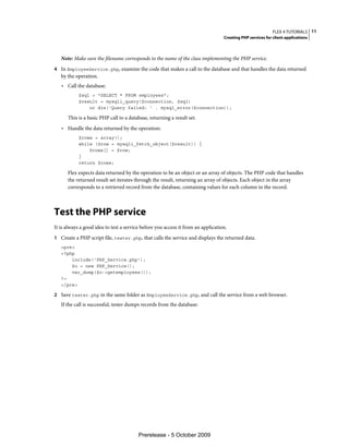 FLEX 4 TUTORIALS 11
                                                                                  Creating PHP services for client applications



   Note: Make sure the filename corresponds to the name of the class implementing the PHP service.
4 In EmployeeService.php, examine the code that makes a call to the database and that handles the data returned
   by the operation.
   • Call the database:
           $sql = "SELECT * FROM employees";
           $result = mysqli_query($connection, $sql)
               or die('Query failed: ' . mysql_error($connection));

      This is a basic PHP call to a database, returning a result set.
   • Handle the data returned by the operation:
           $rows = array();
           while ($row = mysqli_fetch_object($result)) {
               $rows[] = $row;
           }
           return $rows;

      Flex expects data returned by the operation to be an object or an array of objects. The PHP code that handles
      the returned result set iterates through the result, returning an array of objects. Each object in the array
      corresponds to a retrieved record from the database, containing values for each column in the record.



Test the PHP service
It is always a good idea to test a service before you access it from an application.
1 Create a PHP script file, tester.php, that calls the service and displays the returned data.
   <pre>
   <?php
       include('PHP_Service.php');
       $o = new PHP_Service();
       var_dump($o->getemployees());
   ?>
   </pre>

2 Save tester.php in the same folder as EmployeeService.php, and call the service from a web browser.
   If the call is successful, tester dumps records from the database:




                                         Prerelease - 5 October 2009
 