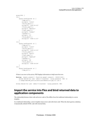 FLEX 4 TUTORIALS 12
                                                                                 Creating PHP services for client applications



   array(999) {
   [0]=>
       object(stdClass)#4 (6) {
           ["emp_no"]=>
           string(5) "10002"
           ["birth_date"]=>
           string(10) "1964-06-02"
           ["first_name"]=>
           string(7) "Bezalel"
           ["last_name"]=>
           string(6) "Simmel"
           ["gender"]=>
           string(1) "F"
           ["hire_date"]=>
           string(10) "1985-11-21"
       }
   [1]=>
       object(stdClass)#5 (6) {
           ["emp_no"]=>
           string(5) "10003"
           ["birth_date"]=>
           string(10) "1959-12-03"
           ["first_name"]=>
           string(5) "Parto"
           ["last_name"]=>
           string(7) "Bamford"
           ["gender"]=>
           string(1) "M"
           ["hire_date"]=>
           string(10) "1986-08-28"
       }
   [2]=>
       object(stdClass)#6 (6) {
           ["emp_no"]=>
   . . .

   If there is an error in the service, PHP displays information to help locate the error.
   Warning: mysqli_connect() [function.mysqli-connect]: (28000/1045):
       Access denied for user 'admin'@'localhost' (using password: YES) in
       C:wamp2wwwPHP_ServiceservicesPHPservice.php on line 6

   Access denied for user 'admin'@'localhost' (using password: YES)




Import the service into Flex and bind returned data to
application components
The relationship between client code and server code in Flex differs from the traditional relationship in a server
template.
In a traditional relationship, a server template mixes server code with client code. When the client queries a database,
it dynamically embeds HTML code with returned data.




                                        Prerelease - 5 October 2009
 