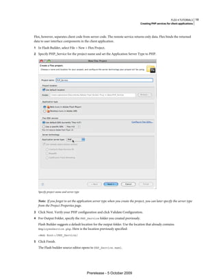 FLEX 4 TUTORIALS 13
                                                                                   Creating PHP services for client applications



Flex, however, separates client code from server code. The remote service returns only data. Flex binds the returned
data to user interface components in the client application.
1 In Flash Builder, select File > New > Flex Project.
2 Specify PHP_Service for the project name and set the Application Server Type to PHP.




   Specify project name and server type


   Note: If you forget to set the application server type when you create the project, you can later specify the server type
   from the Project Properties page.
3 Click Next. Verify your PHP configuration and click Validate Configuration.
4 For Output Folder, specify the PHP_Service folder you created previously.
   Flash Builder suggests a default location for the output folder. Use the location that already contains
   EmployeeService.php. Here is the location previously specified:

   <Web Root>/PHP_Service/

5 Click Finish.
   The Flash builder source editor opens to PHP_Service.mxml.




                                          Prerelease - 5 October 2009
 