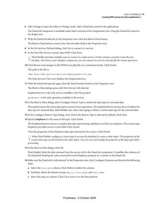 FLEX 4 TUTORIALS 14
                                                                                  Creating PHP services for client applications



6 Select Design to open the editor in Design mode. Add a DataGrid control to the application:
   The DataGrid component is available under Data Controls in the Components view. Drag the DataGrid control to
   the design area.
7 With the DataGrid selected, in the Properties view, click the Bind to Data button.
   The Bind to Data button is next to the Data Provider field in the Properties view.
8 In the No Services Defined dialog, click Yes to connect to a service.
9 In the New Flex Service wizard, select PHP. Click Next.
       Flash Builder provides multiple ways to connect to a data service. In this scenario, you first create the user
      interface. then from a user interface component, you can connect to a service and specify the remote operation.
10 Click Browse and navigate to the PHPservice.php file you created previously. Click Finish.
   The path to the file is:
   <Web Root>/PHP_Service/services/EmployeeService.php

   The Data Services View now displays the EmployeeService.
11 With the DataGrid selected, again click the Data Provider button in the Properties view.
   The Bind to Data dialog opens with New Service Call selected.
   EmployeeService is the only service available in the Flex project.
   getBooks() is the only operation available in the service.

12 In the Bind to Data dialog, select Configure Return Type to define the data type for returned data.
   Flex needs to know the return data type to access service operations. The EmployeeService service does not define the
   data type for returned data. Flash Builder uses client-side typing to define a custom data type for the returned data.
13 In the Configure Return Type dialog, Auto-Detect the Return Type is selected by default. Click Next.
14 Specify Employee for the name of the type. Click Finish.
   The EmployeeService returns a complex data type representing a database record for an employee. The custom type
   Employee provides access to each field of the record.
   View the properties of the Employee data type returned by the service. Click Finish.
       When Flash Builder configures a return type it accesses the database to create a value object. The properties of the
      custom data type are derived from the value object. You can view and modify the properties of the data type before
   proceeding.
15 In the Bind to Data dialog, click OK.
   Flash Builder binds the data returned from the service call to the DataGrid component. It modifies the columns of
   the DataGrid, binding the value returned for each Employee property to a column in the DataGrid.
16 Make sure the DataGrid is still selected. In the Properties view, click Configure Columns and then do the following
   steps:
   a Select the hire_date column. Click Delete to delete the column.
   b Similarly, delete all columns except emp_no, first_name, and last_name.
   c Select the emp_no column. Click Up to move it to the first position.




                                        Prerelease - 5 October 2009
 