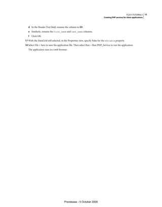 FLEX 4 TUTORIALS 15
                                                                               Creating PHP services for client applications



   d In the Header Text field, rename the column to ID.
   e Similarly, rename the first_name and last_name columns.
   f   Click OK.
17 With the DataGrid still selected, in the Properties view, specify False for the editable property.
18 Select File > Save to save the application file. Then select Run > Run PHP_Service to run the application.
   The application runs in a web browser.




                                       Prerelease - 5 October 2009
 