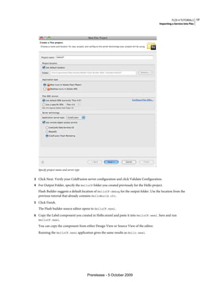 FLEX 4 TUTORIALS 17
                                                                                           Importing a Service into Flex




   Specify project name and server type


3 Click Next. Verify your ColdFusion server configuration and click Validate Configuration.
4 For Output Folder, specify the HelloCF folder you created previously for the Hello project.
   Flash Builder suggests a default location of HelloCF-debug for the output folder. Use the location from the
   previous tutorial that already contains HelloWorld.cfc.
5 Click Finish.
   The Flash builder source editor opens to HelloCF.mxml.
6 Copy the Label component you created in Hello.mxml and paste it into HelloCF.mxml. Save and run
   HelloCF.mxml.

   You can copy the component from either Design View or Source View of the editor.
   Running the HelloCF.mxml application gives the same results as Hello.mxml.




                                          Prerelease - 5 October 2009
 