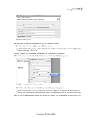 FLEX 4 TUTORIALS 19
                                                                                             Importing a Service into Flex




   Importing a ColdFusion Service


10 Click Finish. Provide your credentials to log in to the ColdFusion database.
   The Data Services View now displays your ColdFusion service.
        The Data Service View provides a picture of remote services. This view becomes useful when you configure types
       for data returned by a service call.
11 Select Design to open Design View, and then select the RichEditableText component.
12 In the Properties view, select the Bind to Data button for the RichEditableText component.




   Binding data to a component from the Property Inspector


   Select OK to replace the current text with the text returned from a service operation.
       Flash Builder provides various ways to bind data to a selected component. In addition to the Property Inspector,
       you can bind to data from the context menu. You can also select Bind to Data from the Flash Builder Data menu.
13 In the Bind to Data dialog, make sure that New Service Call is selected. For Operation select getMessage. Click OK.




                                            Prerelease - 5 October 2009
 