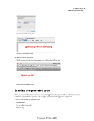 FLEX 4 TUTORIALS 20
                                                                                           Importing a Service into Flex




   Select the operation for binding data




   Design View showing data binding


14 Save and run the application.
   The Text component displays the message retrieved from the HelloService.




   Application accessing remote service




Examine the generated code
When you imported the ColdFusion service into a client application, Flex generated client code that accessed the
ColdFusion service. Flex also generates code when you bind operations to application components.
There are three parts to the generated code:
• Event handler
• Service call and responder
• Data binding




                                           Prerelease - 5 October 2009
 