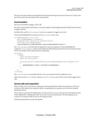 FLEX 4 TUTORIALS 21
                                                                                                Importing a Service into Flex



This part of the tutorial walks you through the Flex code generated in the previous tutorial. There are no “steps” to this
part of the tutorial. Just a description of the code generation.


Event handlers
Flex uses event handlers to trigger a service call.
Flex code is not processed “top to bottom,” as in server templates. Instead, applications built with Flex listen for events
to trigger responses.
By default, Flex uses the creationComplete event on a component to trigger a service call.
Examine the RichEditableText component in the HelloCF.mxml source code:
<s:RichEditableText x="70" y="60"
    text="{getMessageResult.lastResult}"
    fontWeight="bold" fontSize="24" fontStyle="italic"
    color="red" id="richEditableText"
    creationComplete="richEditableText_creationCompleteHandler(event)"/>

The creationComplete event fires after the application creates the component. For this RichEditableText
component, creationComplete calls an event handler that Flash Builder generated for the event. Examine the code
for the event handler, which is placed inside of a Script block:
<fx:Script>
    <![CDATA[
        import mx.events.FlexEvent;
        import mx.controls.Alert;

          protected function richEditableText_creationCompleteHandler(event:FlexEvent):void
          {
              getMessageResult.token = helloService.getMessage();
          }

    ]]>
</fx:Script>

The creationComplete event handler calls the getMessage operation from the ColdFusion service.
Other events, such as a Click event on a button or a selectionChange event of a list, can be used to trigger service
calls.


Service calls and responders
When you add a service, Flex creates a component containing methods that call the service operations. When you
invoke one of the methods, the component calls the corresponding service operation over the network using the
appropriate protocol.
Service calls are associated with CallResponders. Data returned from a service call is placed in the lastResult attribute
of the CallResponder. CallResponders allow service calls to operate asynchronously. The client application can
continue to be responsive while the service call is being processed.
Examine the generated service call and responder:




                                         Prerelease - 5 October 2009
 