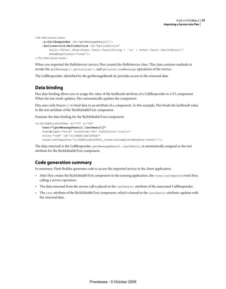 FLEX 4 TUTORIALS 22
                                                                                             Importing a Service into Flex



<fx:Declarations>
    <s:CallResponder id="getMessageResult"/>
    <helloservice:HelloService id="helloService"
        fault="Alert.show(event.fault.faultString + 'n' + event.fault.faultDetail)"
        showBusyCursor="true"/>
</fx:Declarations>

When you imported the HelloService service, Flex created the HelloService class. This class contains methods to
invoke the getMessage(), getLocales(), and getLocalizedMessage operations of the service.
The CallResponder, identified by the getMessageResult id, provides access to the returned data.


Data binding
Flex data binding allows you to assign the value of the lastResult attribute of a CallResponder to a UI component.
When the last result updates, Flex automatically updates the component.
Flex uses curly braces {} to bind data to an attribute of a component. In this example, Flex binds the lastResult value
to the text attribute of the RichEditableText component.
Examine the data binding for the RichEditableText component:
<s:RichEditableText x="70" y="60"
    text="{getMessageResult.lastResult}"
    fontWeight="bold" fontSize="24" fontStyle="italic"
    color="red" id="richEditableText"
    creationComplete="richEditableText_creationCompleteHandler(event)"/>

The data returned to the CallResponder, getMessageResult.lastResult, is automatically assigned as the text
attribute for the RichEditableText component.


Code generation summary
In summary, Flash Builder generates code to access the imported service in the client application:
• After Flex creates the RichEditableText component in the running application, the creationComplete event fires,
  calling a service operation.
• The data returned from the service call is placed in the lastResult attribute of the associated CallResponder.
• The text attribute of the RichEditableText component, which is bound to the lastResult attribute, updates with
  the returned data.




                                       Prerelease - 5 October 2009
 