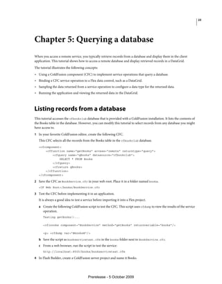23




Chapter 5: Querying a database
When you access a remote service, you typically retrieve records from a database and display them in the client
application. This tutorial shows how to access a remote database and display retrieved records in a DataGrid.
The tutorial illustrates the following concepts:
• Using a ColdFusion component (CFC) to implement service operations that query a database.
• Binding a CFC service operation to a Flex data control, such as a DataGrid.
• Sampling the data returned from a service operation to configure a data type for the returned data.
• Running the application and viewing the returned data in the DataGrid.



Listing records from a database
This tutorial accesses the cfbookclub database that is provided with a ColdFusion installation. It lists the contents of
the Books table in the database. However, you can modify this tutorial to select records from any database you might
have access to.
1 In your favorite ColdFusion editor, create the following CFC.
   This CFC selects all the records from the Books table in the cfbookclub database.
   <cfcomponent>
       <cffunction name="getBooks" access="remote" returntype="query">
           <cfquery name="qBooks" datasource="cfbookclub">
               SELECT * FROM Books
           </cfquery>
           <cfreturn qBooks>
       </cffunction>
   </cfcomponent>

2 Save the CFC as BookService.cfc in your web root. Place it in a folder named books.
   <CF Web Root>/books/BookService.cfc

3 Test the CFC before implementing it in an application.
   It is always a good idea to test a service before importing it into a Flex project.
   a Create the following ColdFusion script to test the CFC. This script uses cfdump to view the results of the service
      operation.
      Testing getBooks()...

      <cfinvoke component="BookService" method="getBooks" returnvariable="books"/>

      <p> <cfdump var="#books#"/>

   b Save the script as bookservicetest.cfm in the books folder next to BookService.cfc.
   c From a web browser, run the script to test the service:
      http://localhost:8500/books/bookservicetest.cfm

4 In Flash Builder, create a ColdFusion server project and name it Books.




                                         Prerelease - 5 October 2009
 