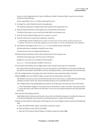 FLEX 4 TUTORIALS 24
                                                                                                        Querying a database



   Be sure to set the Application Server Type to ColdFusion. Enable Use Remote Object Access Service and select
   ColdFusion Flash Remoting.
   Set the output folder to the books folder containing the service.
5 In Design View, add a DataGrid control to the application.
   The DataGrid component is available under Data Controls in the Components view.
6 With the DataGrid selected, in the Properties view, click the Bind to Data button.
   The Bind to Data button is next to the Data Provider field in the Properties view.
7 In the No Services Defined dialog, click Yes to connect to a service.
8 In the New Flex Service wizard, select ColdFusion. Click Next.
       Flash Builder provides multiple ways to connect to a data service. In this scenario, you first create the user
      interface. Then from a user interface component, you can connect to a service and specify the remote operation.
9 Click Browse and navigate to the BookService.cfc you created previously. Click Finish.
   Provide authorization credentials as needed for your system.
   The Data Services View now displays the BookService.
10 With the DataGrid selected, click the Data Provider button in the Properties view.
   The Bind to Data dialog opens with New Service Call selected.
   BookService is the only service available in the Flex project.
   getBooks() is the only operation available in the service.

11 In the Bind to Data dialog, select Configure Return Type to define the data type for returned data.
   Flex needs to know the return data type to access service operations. The BookService service does not define the
   data type for returned data. Flash Builder uses client-side typing to define a custom data type for the returned data.
12 In the Configure Return Type dialog, Auto-Detect the Return Type is selected by default. Click Next.
13 Specify Book in the Array Of field to define a custom type for returned data. Click Finish.
   The BookService returns an array of records from the data service. Each record is a complex data type representing
   a database record for a book. The custom type Book provides access to each field of the record.
   The Configure Return Type dialog displays the properties of the data type returned by the service. Click Finish.
       When Flash Builder configures a return type it accesses the database to create a value object. The properties of the
      custom data type are derived from the value object. You can view and modify the properties of the data type before
   proceeding.
14 In the Bind to Data dialog, click OK.
   Flash Builder binds the data returned from the service call to the DataGrid component. It modifies the columns of
   the DataGrid, binding the value returned for each Book property to a column in the DataGrid.
15 Make sure the DataGrid is still selected. In the Properties view, click Configure Columns and then do the following
   steps:
   a Select the ISSPOTLIGHT column. Click Delete to delete the column.
   b Delete all columns except TITLE and GENRE.
   c Select the TITLE column. Edit the Header Text field to rename the column Title.




                                        Prerelease - 5 October 2009
 