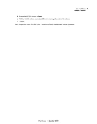 FLEX 4 TUTORIALS 25
                                                                                                Querying a database



   d Rename the GENRE column to Genre.
   e With the GENRE column selected, click Down to rearrange the order of the columns.
   f   Click OK.
16 In Design View, resize the DataGrid to a more normal shape, then save and run the application.




                                      Prerelease - 5 October 2009
 