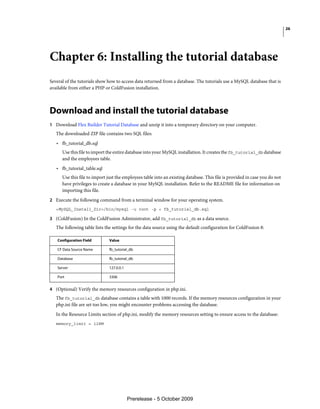 26




Chapter 6: Installing the tutorial database
Several of the tutorials show how to access data returned from a database. The tutorials use a MySQL database that is
available from either a PHP or ColdFusion installation.



Download and install the tutorial database
1 Download Flex Builder Tutorial Database and unzip it into a temporary directory on your computer.
   The downloaded ZIP file contains two SQL files:
   • fb_tutorial_db.sql
      Use this file to import the entire database into your MySQL installation. It creates the fb_tutorial_db database
      and the employees table.
   • fb_tutorial_table.sql
      Use this file to import just the employees table into an existing database. This file is provided in case you do not
      have privileges to create a database in your MySQL installation. Refer to the README file for information on
      importing this file.
2 Execute the following command from a terminal window for your operating system.
   <MySQL_Install_Dir>/bin/mysql -u root -p < fb_tutorial_db.sql

3 (ColdFusion) In the ColdFusion Administrator, add fb_tutorial_db as a data source.
   The following table lists the settings for the data source using the default configuration for ColdFusion 8:

   Configuration Field        Value

   CF Data Source Name        fb_tutorial_db

   Database                   fb_tutorial_db

   Server                     127.0.0.1

   Port                       3306


4 (Optional) Verify the memory resources configuration in php.ini.
   The fb_tutorial_db database contains a table with 1000 records. If the memory resources configuration in your
   php.ini file are set too low, you might encounter problems accessing the database.
   In the Resource Limits section of php.ini, modify the memory resources setting to ensure access to the database:
   memory_limit = 128M




                                          Prerelease - 5 October 2009
 