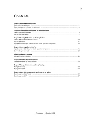 iii




Contents
Chapter 1: Building a basic application
Create and run an application . . . . . . . . . . . . . . . . . . . . . . . . . . . . . . . . . . . . . . . . . . . . . . . . . . . . . . . . . . . . . . . . . . . . . . . . . . . . . . . . . . . . . . . . . . 1
Correct coding errors and export the application                                               ....................................................................... 3

Chapter 2: Creating ColdFusion services for client applications
Create a ColdFusion component . . . . . . . . . . . . . . . . . . . . . . . . . . . . . . . . . . . . . . . . . . . . . . . . . . . . . . . . . . . . . . . . . . . . . . . . . . . . . . . . . . . . . . . 6
Test the ColdFusion service                          ............................................................................................ 7

Chapter 3: Creating PHP services for client applications
Create a PHP class that implements a service . . . . . . . . . . . . . . . . . . . . . . . . . . . . . . . . . . . . . . . . . . . . . . . . . . . . . . . . . . . . . . . . . . . . . . . . . . 10
Test the PHP service                    . . . . . . . . . . . . . . . . . . . . . . . . . . . . . . . . . . . . . . . . . . . . . . . . . . . . . . . . . . . . . . . . . . . . . . . . . . . . . . . . . . . . . . . . . . . . . . . . . . 11
Import the service into Flex and bind returned data to application components                                                                             . . . . . . . . . . . . . . . . . . . . . . . . . . . . . . . . . . . . . . . . 12

Chapter 4: Importing a Service into Flex
Import a service and bind returned data to application components                                                                   . . . . . . . . . . . . . . . . . . . . . . . . . . . . . . . . . . . . . . . . . . . . . . . . . . . 16
Examine the generated code                               . . . . . . . . . . . . . . . . . . . . . . . . . . . . . . . . . . . . . . . . . . . . . . . . . . . . . . . . . . . . . . . . . . . . . . . . . . . . . . . . . . . . . . . . . 20

Chapter 5: Querying a database
Listing records from a database . . . . . . . . . . . . . . . . . . . . . . . . . . . . . . . . . . . . . . . . . . . . . . . . . . . . . . . . . . . . . . . . . . . . . . . . . . . . . . . . . . . . . . . 23

Chapter 6: Installing the tutorial database
Download and install the tutorial database . . . . . . . . . . . . . . . . . . . . . . . . . . . . . . . . . . . . . . . . . . . . . . . . . . . . . . . . . . . . . . . . . . . . . . . . . . . . 26

Chapter 7: Manage the access of data through paging
Paging (ColdFusion) . . . . . . . . . . . . . . . . . . . . . . . . . . . . . . . . . . . . . . . . . . . . . . . . . . . . . . . . . . . . . . . . . . . . . . . . . . . . . . . . . . . . . . . . . . . . . . . . . . 27
Paging tutorial (PHP)                     . . . . . . . . . . . . . . . . . . . . . . . . . . . . . . . . . . . . . . . . . . . . . . . . . . . . . . . . . . . . . . . . . . . . . . . . . . . . . . . . . . . . . . . . . . . . . . . . . 29

Chapter 8: Using data management to synchronize server updates
Data Management (ColdFusion) . . . . . . . . . . . . . . . . . . . . . . . . . . . . . . . . . . . . . . . . . . . . . . . . . . . . . . . . . . . . . . . . . . . . . . . . . . . . . . . . . . . . . . 32
Data Management (PHP)                            . . . . . . . . . . . . . . . . . . . . . . . . . . . . . . . . . . . . . . . . . . . . . . . . . . . . . . . . . . . . . . . . . . . . . . . . . . . . . . . . . . . . . . . . . . . . . 37




                                                                            Prerelease - 5 October 2009
 