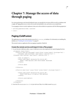27




Chapter 7: Manage the access of data
through paging
For various performance and network bottleneck issues, you typically do not retrieve all the records in a database with
a single call. Paging allows you to retrieve the records incrementally in sets, and only on an as needed basis.
To use paging to retrieve records, implement a data service that includes two operations with the following signatures:
• getItems_paged($startIndex, $numItems)
• count()



Paging (ColdFusion)
The application you create in this tutorial accesses the fb_tutorial_db database. For information on installing this
database, see “Installing the tutorial database” on page 26
This tutorial creates an application that uses paging to populate a DataGrid.


Create the remote service and import it into a Flex project
1 In your favorite ColdFusion editor, create a ColdFusion service that implements the required paging functions.
   <cfcomponent output="false">
       <cffunction name="getItems_paged" output="false" access="remote" returntype="any" >
           <cfargument name="startIndex" type="numeric" required="true" />
   <cfargument name="numItems" type="numeric" required="true" />

             <cfset var qRead="">
             <cfquery name="qRead" datasource="fb_tutorial_db">
                 SELECT * FROM employees LIMIT #startIndex#, #numItems#
             </cfquery>

             <cfreturn qRead>

        </cffunction>

        <cffunction name="count" output="false" access="remote" returntype="numeric" >

             <cfquery name="qread" datasource="fb_tutorial_db">
                 SELECT COUNT(emp_no) AS empCount FROM employees
             </cfquery>

             <cfreturn qread.empCount>

       </cffunction>
   </cfcomponent>

2 Save the CFC as PagingService.cfc in your web root. Place it in a folder named PagingCF.




                                       Prerelease - 5 October 2009
 
