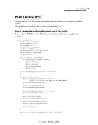 FLEX 4 TUTORIALS 29
                                                                                Manage the access of data through paging




Paging tutorial (PHP)
The application you create in this tutorial accesses the employee database that you previously downloaded and
installed.
This tutorial creates an application that uses paging to populate a DataGrid.


Create the remote service and import it into a Flex project
1 In your favorite PHP editor, create a PHP service class that implements the required paging functions.
   <?php

   class PagingService {
       /* connection variables */
       var $username = "root";
       var $password = "";
       var $server = "localhost";
       var $port = "3306";
       var $databasename = "fb_tutorial_db";
       var $tablename = "employees";
       var $connection;

        public function __construct() {
            $this->connection = mysqli_connect(
                $this->server,
                $this->username,
                $this->password,
                $this->databasename,
                $this->port);

        $this->throwExceptionOnError($this->connection);
        }

        public function count() {
            $stmt = mysqli_prepare($this->connection,
                    "SELECT COUNT(*) AS COUNT FROM $this->tablename");
            $this->throwExceptionOnError();

             mysqli_stmt_execute($stmt);
             $this->throwExceptionOnError();

             mysqli_stmt_bind_result($stmt, $rec_count);
             $this->throwExceptionOnError();

             mysqli_stmt_fetch($stmt);
             $this->throwExceptionOnError();

             mysqli_stmt_free_result($stmt);
             mysqli_close($this->connection);

             return $rec_count;
        }

        public function getItems_paged($startIndex, $numItems) {




                                       Prerelease - 5 October 2009
 