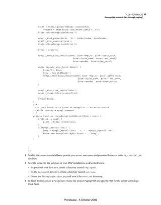 FLEX 4 TUTORIALS 30
                                                                               Manage the access of data through paging



               $stmt = mysqli_prepare($this->connection,
                   "SELECT * FROM $this->tablename LIMIT ?, ?");
               $this->throwExceptionOnError();

               mysqli_bind_param($stmt, 'ii', $startIndex, $numItems);
               mysqli_stmt_execute($stmt);
               $this->throwExceptionOnError();

               $rows = array();

               mysqli_stmt_bind_result($stmt, $row->emp_no, $row->birth_date,
                                           $row->first_name, $row->last_name,
                                           $row->gender, $row->hire_date);

               while (mysqli_stmt_fetch($stmt)) {
                   $rows[] = $row;
                   $row = new stdClass();
                   mysqli_stmt_bind_result($stmt, $row->emp_no, $row->birth_date,
                                               $row->first_name, $row->last_name,
                                               $row->gender, $row->hire_date);
               }

               mysqli_stmt_free_result($stmt);
               mysqli_close($this->connection);

             return $rows;
        }
        /**
          * Utitity function to throw an exception if an error occurs
          * while running a mysql command.
          */
        private function throwExceptionOnError($link = null) {
             if($link == null) {
                 $link = $this->connection;
             }
             if(mysqli_error($link)) {
                 $msg = mysqli_errno($link) . ": " . mysqli_error($link);
                 throw new Exception('MySQL Error - '. $msg);
             }
        }



   }
   ?>

2 Modify the connection variables to provide your server, username, and password for access to the fb_tutorial_db
   database.
3 Save the service in the web root of your PHP installation, as described below.
   • In your web root directory, create a directory named PagingPHP.
   • In the PagingPHP directory, create a directory named services.
   • Name the file PagingService.php and save it the services directory.
4 In Flash Builder, create a Flex project. Name the project PagingPHP and specify PHP for the server technology.
   Click Next.




                                      Prerelease - 5 October 2009
 
