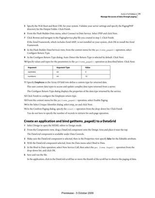 FLEX 4 TUTORIALS 31
                                                                                   Manage the access of data through paging



5 Specify the Web Root and Root URL for your system. Validate your server settings and specify the PagingPHP
   directory for the Output Folder. Click Finish.
6 From the Flash Builder Data menu, select Connect to Data Service. Select PHP and click Next.
7 Click Browse and navigate to the PagingService.php file you created in step 1. Click Finish.
   If the Zend Framework, which includes Zend AMF, is not installed on your system, click OK to install the Zend
   Framework.
8 In the Flash Builder Data/Services view, from the context menu for the getItems_paged() operation, select
   Configure Return Type.
9 In the Configure Return Type dialog, Auto-Detect the Return Type is selected by default. Click Next.
10 Specify values and types for the parameters to the getItems_paged() operation as described below. Click Next:

   Argument                        Argument Type                  Value

   startIndex                      int                            0

   numItems                        int                            10


11 Specify Employee in the Array Of field toto define a custom type for returned data.
   Flex uses custom data types to access and update complex data types returned from a server.
   The Configure Return Type dialog displays the properties of the data type returned by the service.
12 Click Finish to configure the Employee return type.
13 From the context menu for the getItems_paged() operation, select Enable Paging.
14 In the Select Unique Identifier dialog, select emp_no and click Next.
15 In the Confirm Paging dialog, specify the count() operation from the drop-down list. Click Finish
   You do not have to specify the number of records to retrieve for each page operation.


Create an application and bind getItems_paged() to a DataGrid
1 Select Design to open the MXML editor in Design mode.
2 From the Components view, drag a DataGrid component onto the Design Area and place it near the top.
   The DataGrid component is available under Data Controls.
3 Make sure the DataGrid component is selected, then in the Properties view specify false for the Editable attribute.
4 With the DataGrid component selected, from the Data menu select Bind to Data.
5 In the Bind to Data operation, select New Service Call, then select the get Items Paged() operation from the
   drop-down list, and click OK.
6 Save and run the file.
   In the application, click in the DataGrid scroll bar or move the thumb of the scroll bar to observe the paging of data.




                                         Prerelease - 5 October 2009
 