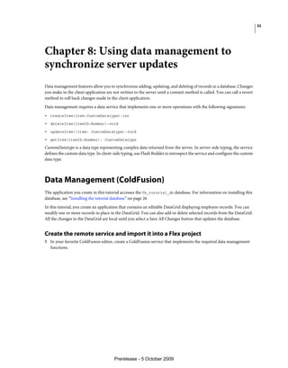 32




Chapter 8: Using data management to
synchronize server updates
Data management features allow you to synchronize adding, updating, and deleting of records in a database. Changes
you make in the client application are not written to the server until a commit method is called. You can call a revert
method to roll back changes made in the client application.
Data management requires a data service that implements one or more operations with the following signatures:
• createItem(item:CustomDatatype):int
• deleteItem(itemID:Number):void
• updateItem((item: CustomDatatype):void
• getItem(itemID:Number): CustomDatatype
CustomDatatype is a data type representing complex data returned from the server. In server-side typing, the service
defines the custom data type. In client-side typing, use Flash Builder to introspect the service and configure the custom
data type.



Data Management (ColdFusion)
The application you create in this tutorial accesses the fb_tutorial_db database. For information on installing this
database, see “Installing the tutorial database” on page 26
In this tutorial, you create an application that contains an editable DataGrid displaying employee records. You can
modify one or more records in place in the DataGrid. You can also add or delete selected records from the DataGrid.
All the changes in the DataGrid are local until you select a Save All Changes button that updates the database.


Create the remote service and import it into a Flex project
1 In your favorite ColdFusion editor, create a ColdFusion service that implements the required data management
   functions.




                                        Prerelease - 5 October 2009
 