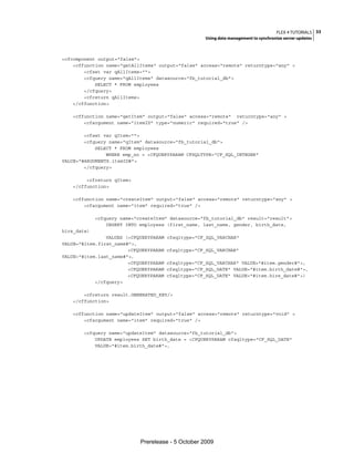 FLEX 4 TUTORIALS 33
                                                     Using data management to synchronize server updates



<cfcomponent output="false">
    <cffunction name="getAllItems" output="false" access="remote" returntype="any" >
        <cfset var qAllItems="">
        <cfquery name="qAllItems" datasource="fb_tutorial_db">
            SELECT * FROM employees
        </cfquery>
        <cfreturn qAllItems>
    </cffunction>

   <cffunction name="getItem" output="false" access="remote" returntype="any" >
       <cfargument name="itemID" type="numeric" required="true" />

        <cfset var qItem="">
        <cfquery name="qItem" datasource="fb_tutorial_db">
            SELECT * FROM employees
                WHERE emp_no = <CFQUERYPARAM CFSQLTYPE="CF_SQL_INTEGER"
VALUE="#ARGUMENTS.itemID#">
        </cfquery>

        <cfreturn qItem>
   </cffunction>

   <cffunction name="createItem" output="false" access="remote" returntype="any" >
       <cfargument name="item" required="true" />

             <cfquery name="createItem" datasource="fb_tutorial_db" result="result">
                 INSERT INTO employees (first_name, last_name, gender, birth_date,
hire_date)
                VALUES (<CFQUERYPARAM   cfsqltype="CF_SQL_VARCHAR"
VALUE="#item.first_name#">,
                        <CFQUERYPARAM   cfsqltype="CF_SQL_VARCHAR"
VALUE="#item.last_name#">,
                        <CFQUERYPARAM   cfsqltype="CF_SQL_VARCHAR" VALUE="#item.gender#">,
                        <CFQUERYPARAM   cfsqltype="CF_SQL_DATE" VALUE="#item.birth_date#">,
                        <CFQUERYPARAM   cfsqltype="CF_SQL_DATE" VALUE="#item.hire_date#">)
            </cfquery>

       <cfreturn result.GENERATED_KEY/>
   </cffunction>

   <cffunction name="updateItem" output="false" access="remote" returntype="void" >
       <cfargument name="item" required="true" />

       <cfquery name="updateItem" datasource="fb_tutorial_db">
           UPDATE employees SET birth_date = <CFQUERYPARAM cfsqltype="CF_SQL_DATE"
           VALUE="#item.birth_date#">,




                             Prerelease - 5 October 2009
 